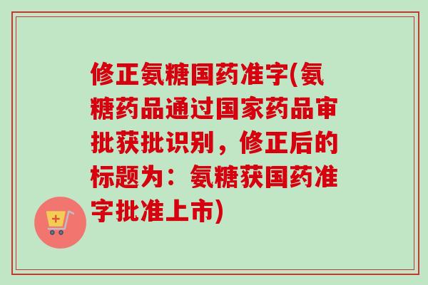 修正氨糖国药准字(氨糖药品通过国家药品审批获批识别，修正后的标题为：氨糖获国药准字批准上市)