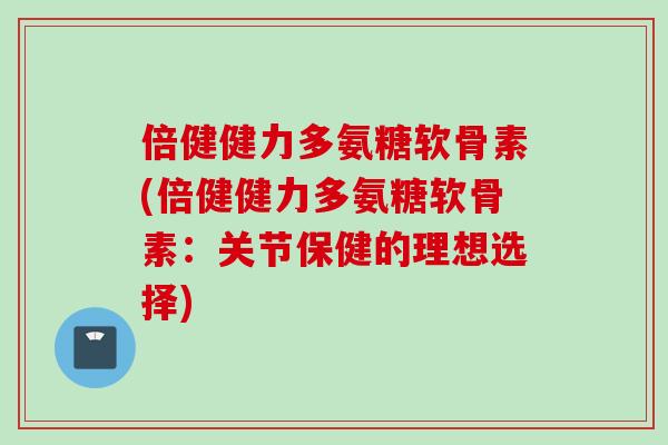 倍健健力多氨糖软骨素(倍健健力多氨糖软骨素：关节保健的理想选择)