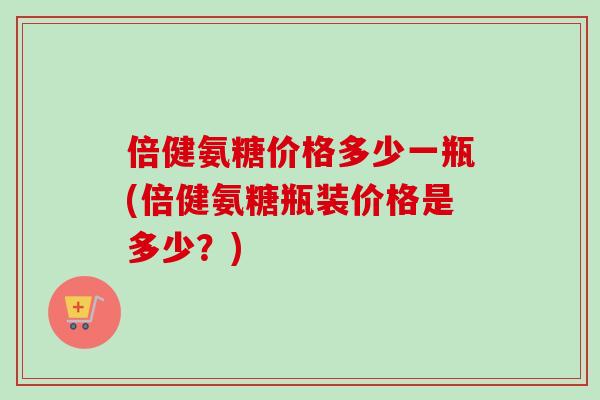倍健氨糖价格多少一瓶(倍健氨糖瓶装价格是多少？)