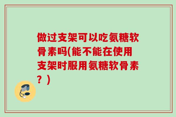 做过支架可以吃氨糖软骨素吗(能不能在使用支架时服用氨糖软骨素？)