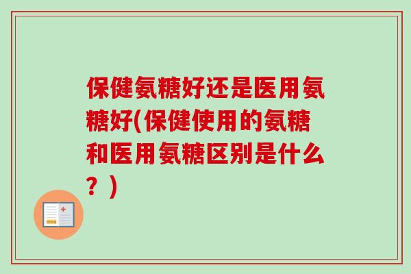 保健氨糖好还是医用氨糖好(保健使用的氨糖和医用氨糖区别是什么?) 保健氨糖好还是医用氨糖好(保健使用的氨糖和医用氨糖区别是什么?)