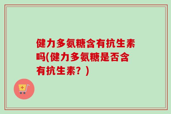 健力多氨糖含有抗生素吗(健力多氨糖是否含有抗生素?) 健力多氨糖含有抗生素吗(健力多氨糖是否含有抗生素?)