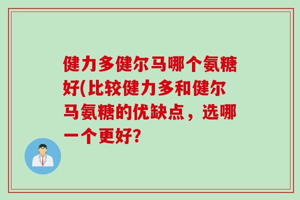 健力多健尔马哪个氨糖好(比较健力多和健尔马氨糖的优缺点,选哪一个更好? 健力多健尔马哪个氨糖好(比较健力多和健尔马氨糖的优缺点,选哪一个更好?