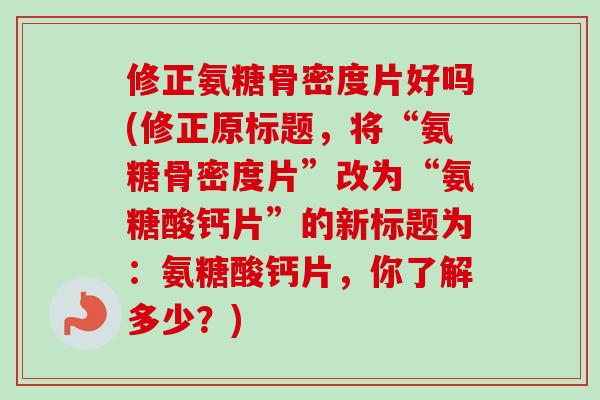 修正氨糖骨密度片好吗(修正原标题，将“氨糖骨密度片”改为“氨糖酸钙片”的新标题为：氨糖酸钙片，你了解多少？)