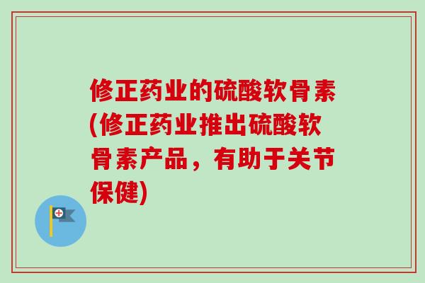 修正药业的硫酸软骨素(修正药业推出硫酸软骨素产品，有助于关节保健)