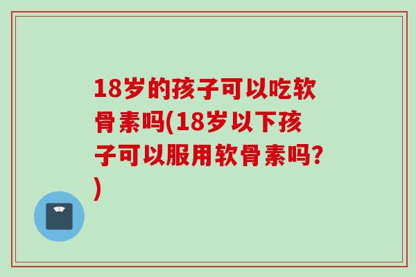 18岁的孩子可以吃软骨素吗(18岁以下孩子可以服用软骨素吗？)