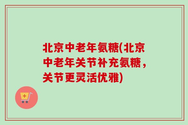 北京中老年氨糖(北京中老年关节补充氨糖，关节更灵活优雅)