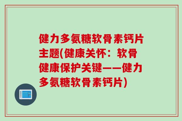 健力多氨糖软骨素钙片主题(健康关怀：软骨健康保护关键——健力多氨糖软骨素钙片)