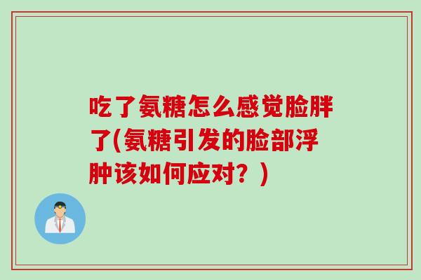 吃了氨糖怎么感觉脸胖了(氨糖引发的脸部浮肿该如何应对？)