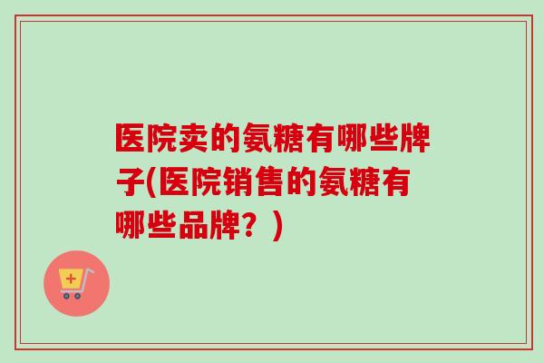 医院卖的氨糖有哪些牌子(医院销售的氨糖有哪些品牌？)