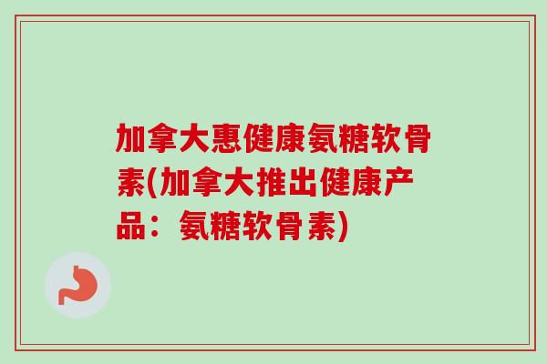 加拿大惠健康氨糖软骨素(加拿大推出健康产品：氨糖软骨素)