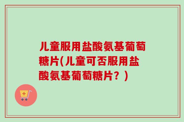儿童服用盐酸氨基葡萄糖片(儿童可否服用盐酸氨基葡萄糖片？)