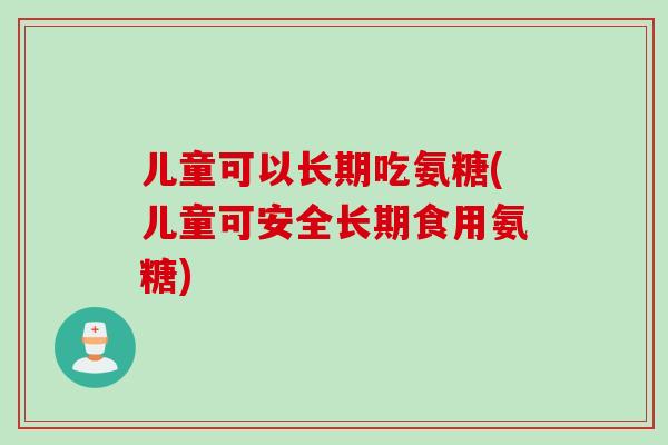 儿童可以长期吃氨糖(儿童可安全长期食用氨糖)