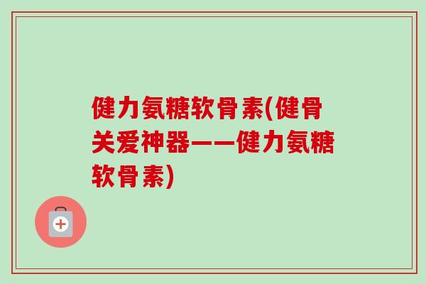 健力氨糖软骨素(健骨关爱神器——健力氨糖软骨素)