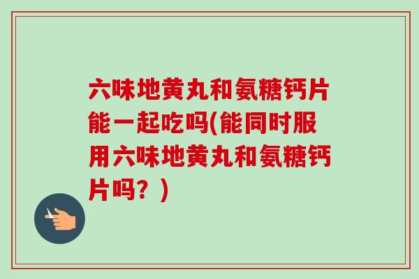 六味地黄丸和氨糖钙片能一起吃吗(能同时服用六味地黄丸和氨糖钙片吗？)