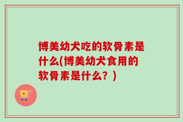 博美幼犬吃的软骨素是什么(博美幼犬食用的软骨素是什么？)