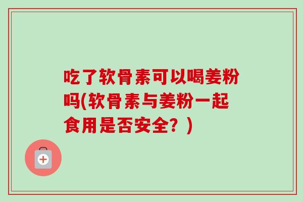 吃了软骨素可以喝姜粉吗(软骨素与姜粉一起食用是否安全？)