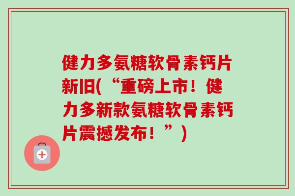 健力多氨糖软骨素钙片新旧(“重磅上市！健力多新款氨糖软骨素钙片震撼发布！”)