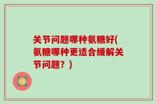 关节问题哪种氨糖好(氨糖哪种更适合缓解关节问题？)