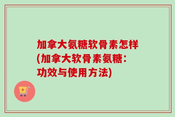 加拿大氨糖软骨素怎样(加拿大软骨素氨糖：功效与使用方法)