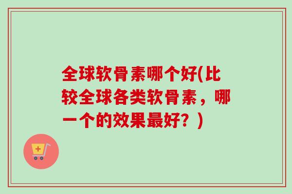 全球软骨素哪个好(比较全球各类软骨素,哪一个的效果好?) 全球软骨素哪个好(比较全球各类软骨素,哪一个的效果好?)