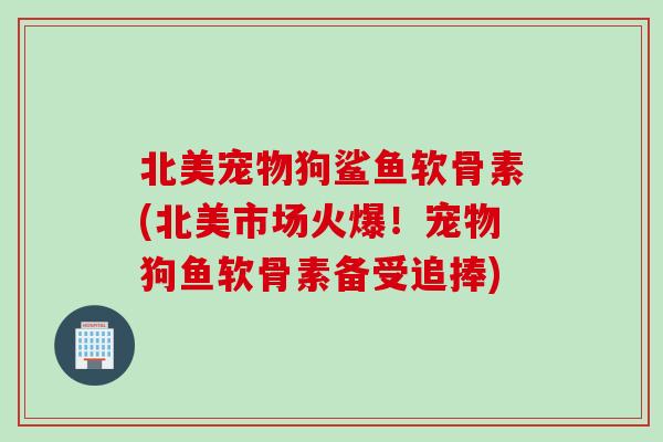 北美宠物狗鲨鱼软骨素(北美市场火爆！宠物狗鱼软骨素备受追捧)