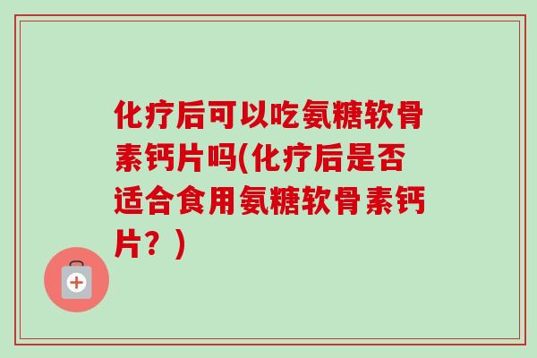 化疗后可以吃氨糖软骨素钙片吗(化疗后是否适合食用氨糖软骨素钙片？)