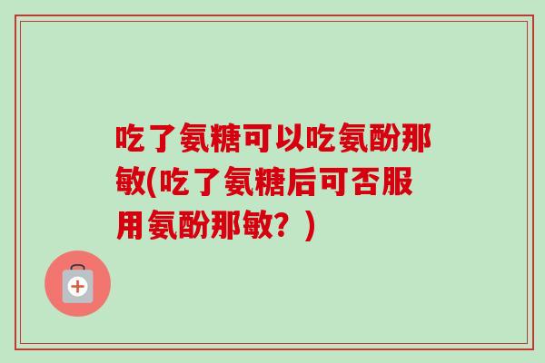 吃了氨糖可以吃氨酚那敏(吃了氨糖后可否服用氨酚那敏？)