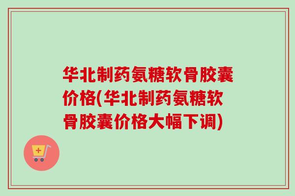 华北制药氨糖软骨胶囊价格(华北制药氨糖软骨胶囊价格大幅下调)
