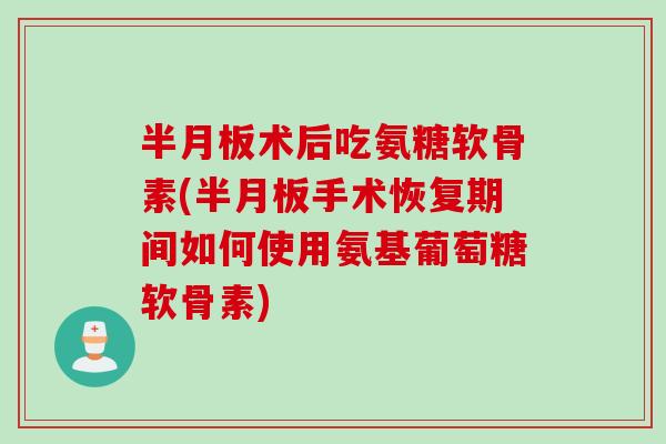 半月板术后吃氨糖软骨素(半月板手术恢复期间如何使用氨基葡萄糖软骨素)