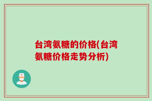 台湾氨糖的价格(台湾氨糖价格走势分析)