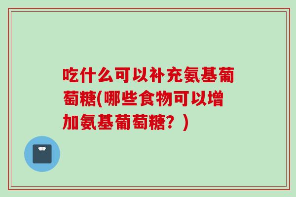 吃什么可以补充氨基葡萄糖(哪些食物可以增加氨基葡萄糖？)