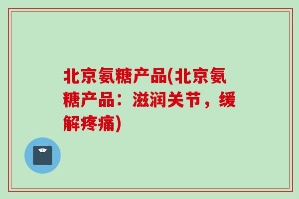 北京氨糖产品(北京氨糖产品：滋润关节，缓解疼痛)
