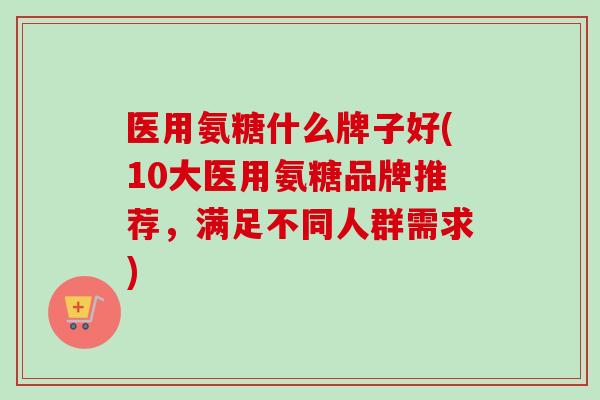 医用氨糖什么牌子好(10大医用氨糖品牌推荐，满足不同人群需求)
