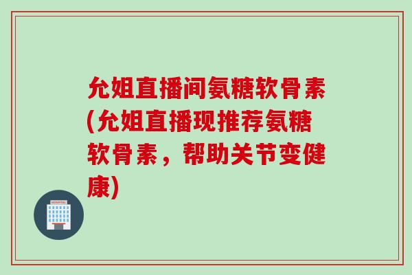 允姐直播间氨糖软骨素(允姐直播现推荐氨糖软骨素，帮助关节变健康)