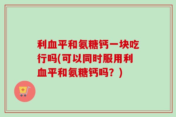 利血平和氨糖钙一块吃行吗(可以同时服用利血平和氨糖钙吗？)