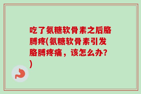 吃了氨糖软骨素之后胳膊疼(氨糖软骨素引发胳膊疼痛，该怎么办？)
