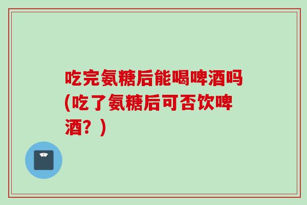 吃完氨糖后能喝啤酒吗(吃了氨糖后可否饮啤酒？)