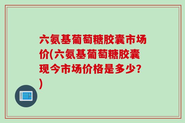 六氨基葡萄糖胶囊市场价(六氨基葡萄糖胶囊现今市场价格是多少？)