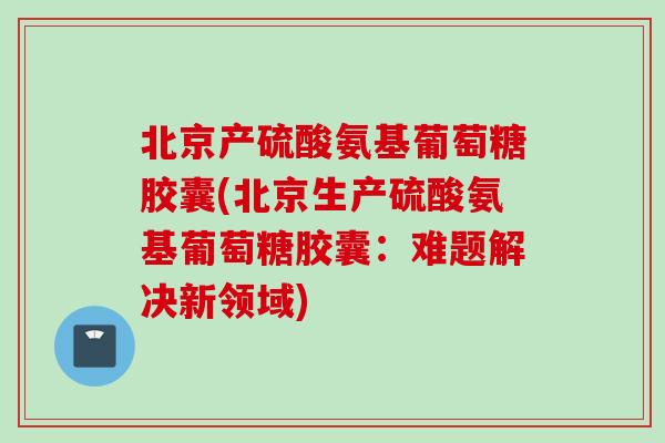 北京产硫酸氨基葡萄糖胶囊(北京生产硫酸氨基葡萄糖胶囊：难题解决新领域)