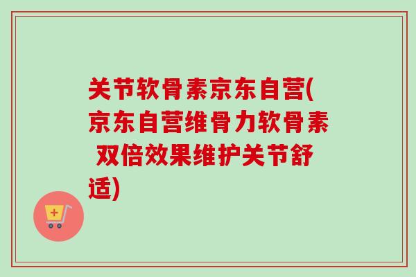 关节软骨素京东自营(京东自营维骨力软骨素 双倍效果维护关节舒适)