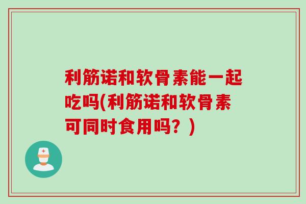 利筋诺和软骨素能一起吃吗(利筋诺和软骨素可同时食用吗？)
