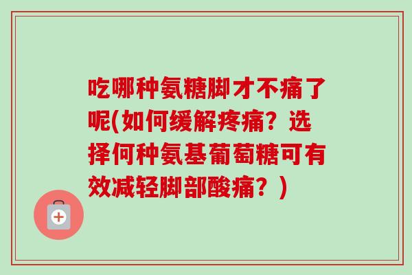 吃哪种氨糖脚才不痛了呢(如何缓解疼痛？选择何种氨基葡萄糖可有效减轻脚部酸痛？)