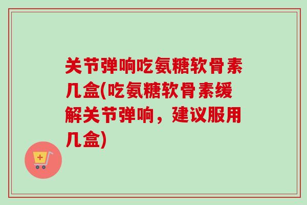 关节弹响吃氨糖软骨素几盒(吃氨糖软骨素缓解关节弹响，建议服用几盒)