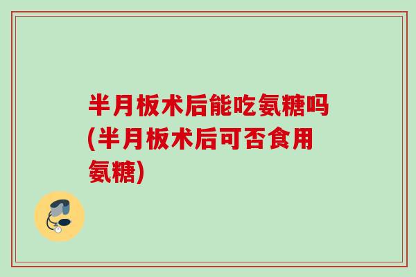 术后能吃氨糖吗(术后可否食用氨糖) 术后能吃氨糖吗(术后可否食用氨糖)