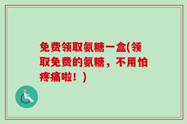 免费领取氨糖一盒(领取免费的氨糖，不用怕疼痛啦！)