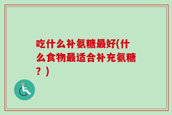 吃什么补氨糖最好(什么食物最适合补充氨糖？)