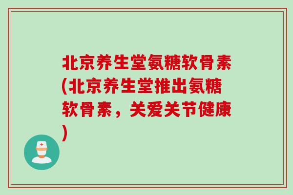 北京养生堂氨糖软骨素(北京养生堂推出氨糖软骨素，关爱关节健康)