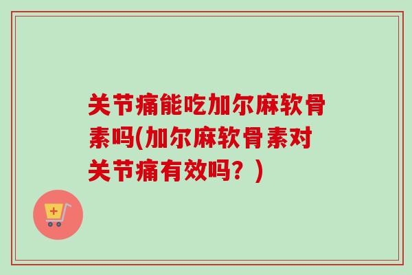 关节痛能吃加尔麻软骨素吗(加尔麻软骨素对关节痛有效吗？)