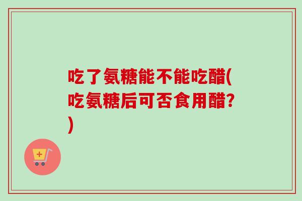 吃了氨糖能不能吃醋(吃氨糖后可否食用醋？)